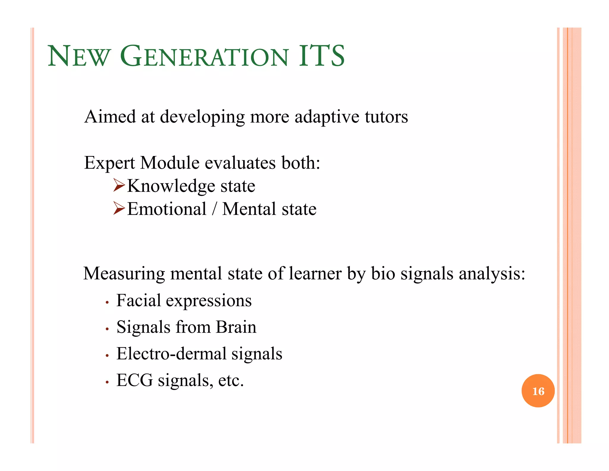 NEW GENERATION ITS
  Aimed at developing more adaptive tutors

  Expert Module evaluates both:
       Knowledge state
       Emotional / Mental state


  Measuring mental state of learner by bio signals analysis:
    • Facial expressions

    • Signals from Brain

    • Electro-dermal signals

    • ECG signals, etc.
                                                               16
 