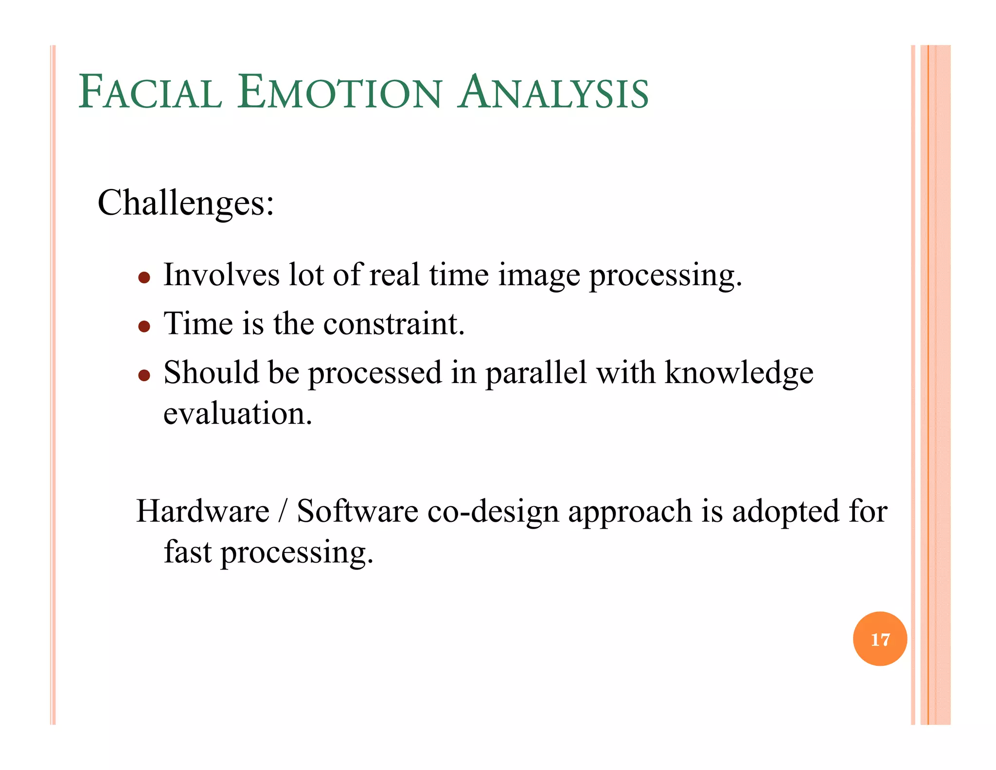 FACIAL EMOTION ANALYSIS

Challenges:
  ● Involves lot of real time image processing.
  ● Time is the constraint.
  ● Should be processed in parallel with knowledge
    evaluation.

  Hardware / Software co-design approach is adopted for
   fast processing.

                                                     17
 