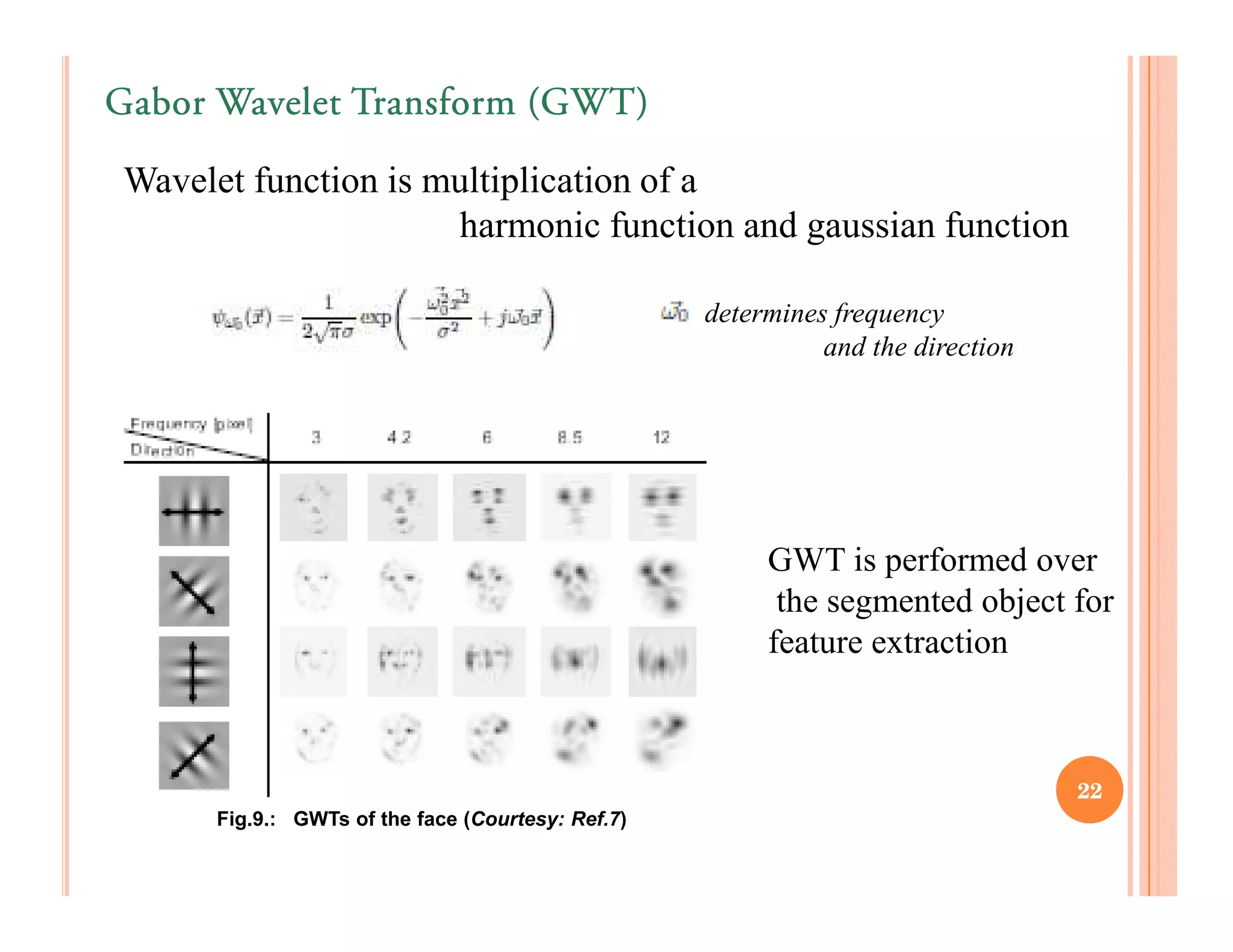 Gabor Wavelet Transform (GWT)

Wavelet function is multiplication of a
                     harmonic function and gaussian function

                                                  determines frequency
                                                            and the direction




                                                       GWT is performed over
                                                        the segmented object for
                                                       feature extraction



                                                                                22
     Fig.9.: GWTs of the face (Courtesy: Ref.7)
 
