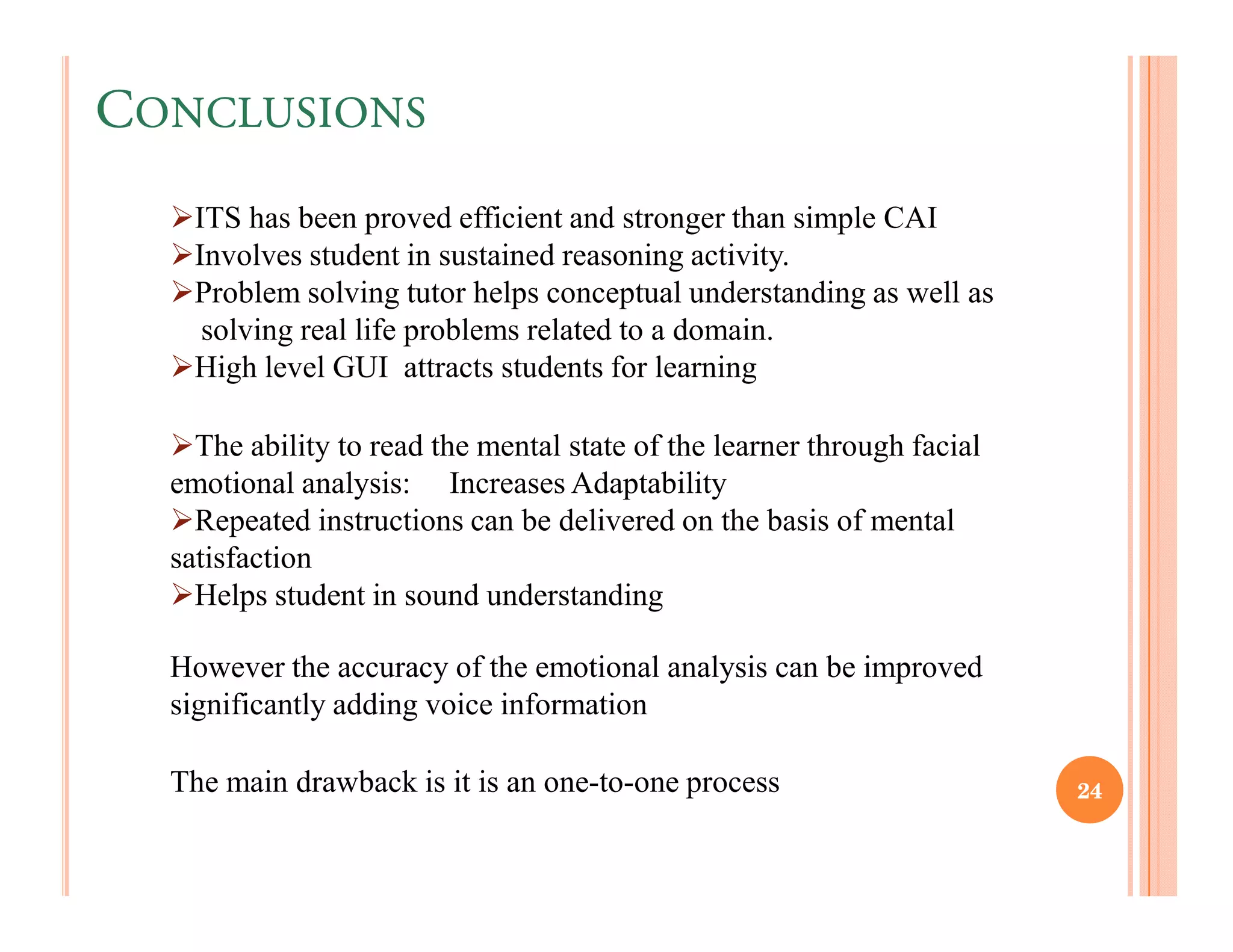 CONCLUSIONS
    ITS has been proved efficient and stronger than simple CAI
    Involves student in sustained reasoning activity.
    Problem solving tutor helps conceptual understanding as well as
     solving real life problems related to a domain.
    High level GUI attracts students for learning

    The ability to read the mental state of the learner through facial
  emotional analysis: Increases Adaptability
    Repeated instructions can be delivered on the basis of mental
  satisfaction
    Helps student in sound understanding

  However the accuracy of the emotional analysis can be improved
  significantly adding voice information

  The main drawback is it is an one-to-one process                       24
 