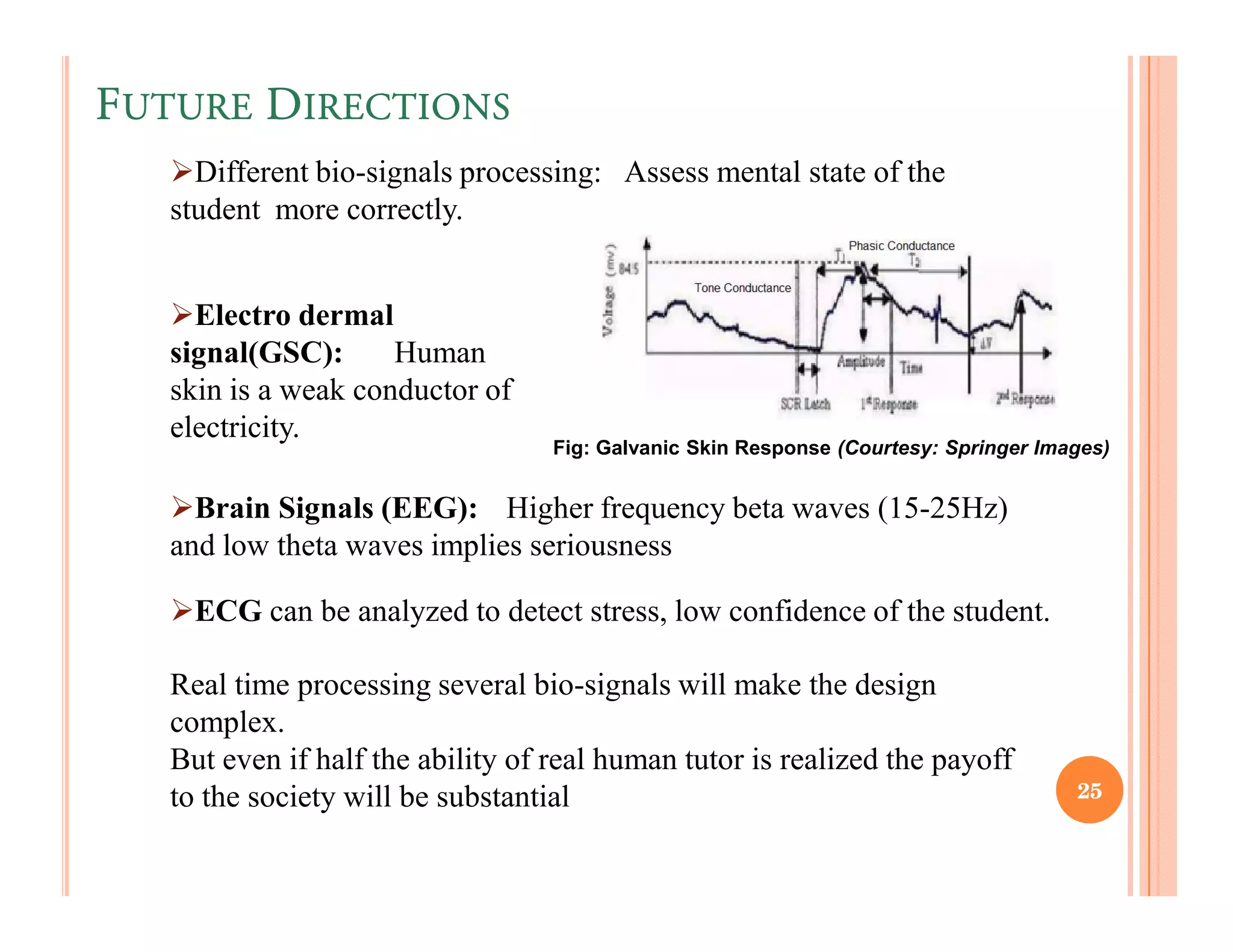 FUTURE DIRECTIONS
     Different bio-signals processing: Assess mental state of the
   student more correctly.


     Electro dermal
   signal(GSC):      Human
   skin is a weak conductor of
   electricity.
                                   Fig: Galvanic Skin Response (Courtesy: Springer Images)


     Brain Signals (EEG): Higher frequency beta waves (15-25Hz)
   and low theta waves implies seriousness

     ECG can be analyzed to detect stress, low confidence of the student.

   Real time processing several bio-signals will make the design
   complex.
   But even if half the ability of real human tutor is realized the payoff
   to the society will be substantial                                                 25
 