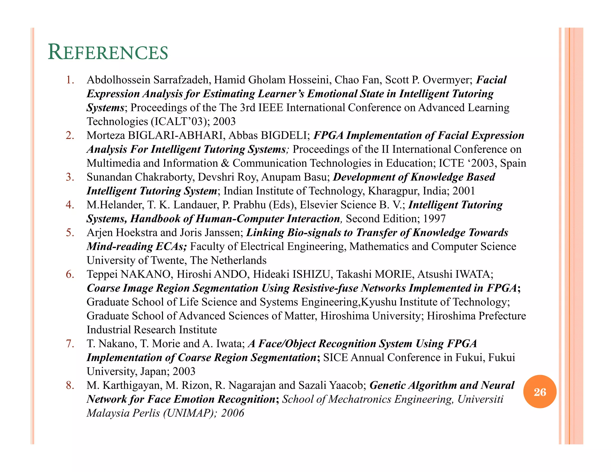 REFERENCES
 1.   Abdolhossein Sarrafzadeh, Hamid Gholam Hosseini, Chao Fan, Scott P. Overmyer; Facial
      Expression Analysis for Estimating Learner’s Emotional State in Intelligent Tutoring
      Systems; Proceedings of the The 3rd IEEE International Conference on Advanced Learning
      Technologies (ICALT’03); 2003
 2.   Morteza BIGLARI-ABHARI, Abbas BIGDELI; FPGA Implementation of Facial Expression
      Analysis For Intelligent Tutoring Systems; Proceedings of the II International Conference on
      Multimedia and Information & Communication Technologies in Education; ICTE ‘2003, Spain
 3.   Sunandan Chakraborty, Devshri Roy, Anupam Basu; Development of Knowledge Based
      Intelligent Tutoring System; Indian Institute of Technology, Kharagpur, India; 2001
 4.   M.Helander, T. K. Landauer, P. Prabhu (Eds), Elsevier Science B. V.; Intelligent Tutoring
      Systems, Handbook of Human-Computer Interaction, Second Edition; 1997
 5.   Arjen Hoekstra and Joris Janssen; Linking Bio-signals to Transfer of Knowledge Towards
      Mind-reading ECAs; Faculty of Electrical Engineering, Mathematics and Computer Science
      University of Twente, The Netherlands
 6.   Teppei NAKANO, Hiroshi ANDO, Hideaki ISHIZU, Takashi MORIE, Atsushi IWATA;
      Coarse Image Region Segmentation Using Resistive-fuse Networks Implemented in FPGA;
      Graduate School of Life Science and Systems Engineering,Kyushu Institute of Technology;
      Graduate School of Advanced Sciences of Matter, Hiroshima University; Hiroshima Prefecture
      Industrial Research Institute
 7.   T. Nakano, T. Morie and A. Iwata; A Face/Object Recognition System Using FPGA
      Implementation of Coarse Region Segmentation; SICE Annual Conference in Fukui, Fukui
      University, Japan; 2003
 8.   M. Karthigayan, M. Rizon, R. Nagarajan and Sazali Yaacob; Genetic Algorithm and Neural
                                                                                                   26
      Network for Face Emotion Recognition; School of Mechatronics Engineering, Universiti
      Malaysia Perlis (UNIMAP); 2006
 