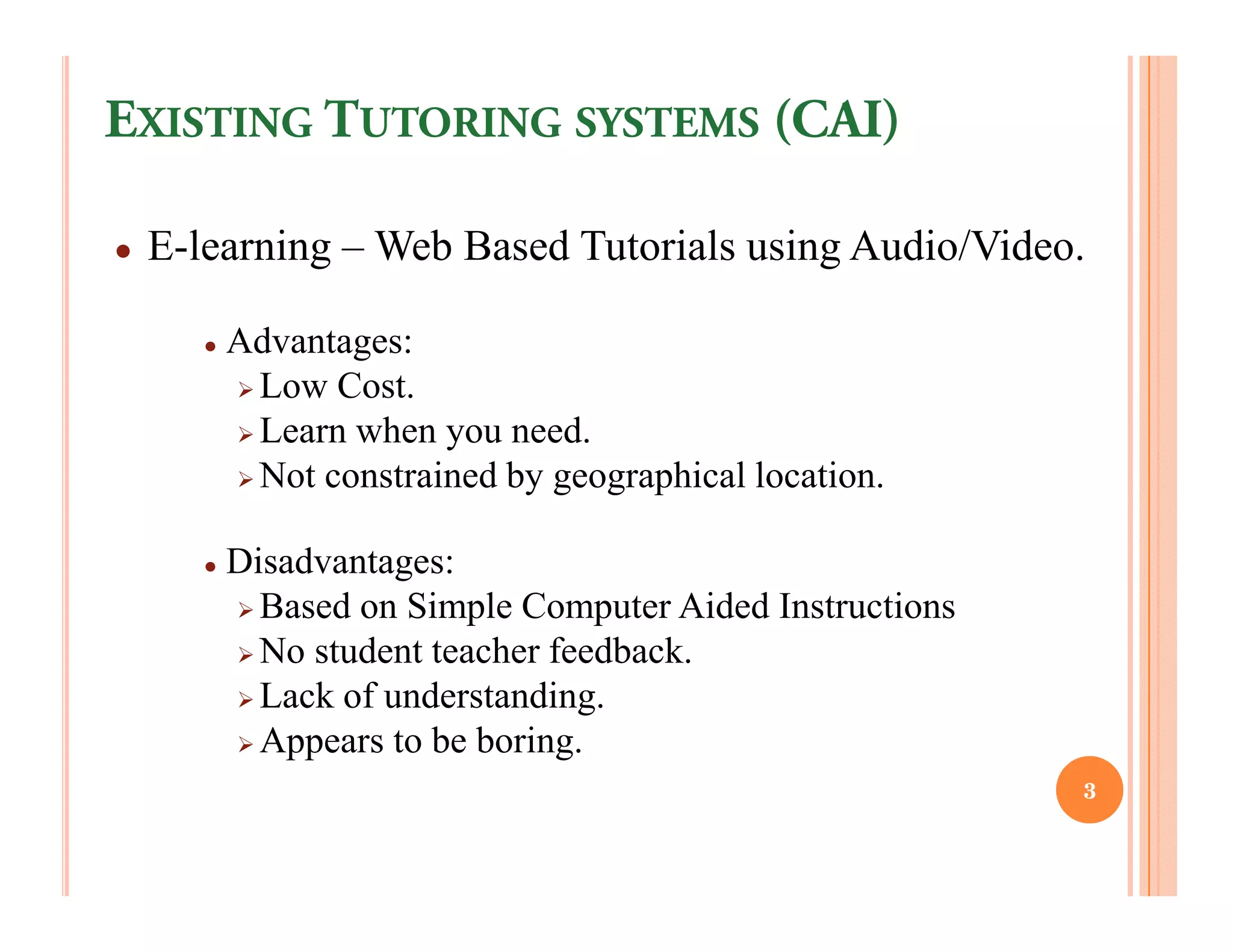 EXISTING TUTORING SYSTEMS (CAI)

●   E-learning – Web Based Tutorials using Audio/Video.

       ●   Advantages:
            Low Cost.
            Learn when you need.
            Not constrained by geographical location.

       ●   Disadvantages:
             Based on Simple Computer Aided Instructions
             No student teacher feedback.
             Lack of understanding.
             Appears to be boring.
                                                           3
 