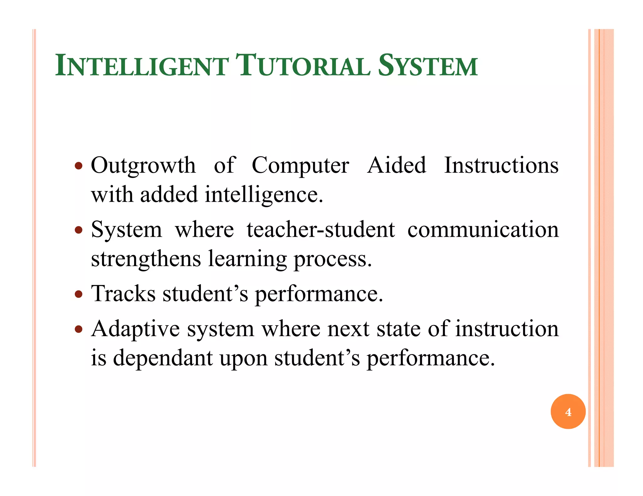 INTELLIGENT TUTORIAL SYSTEM


  Outgrowth of Computer Aided Instructions
  with added intelligence.
  System where teacher-student communication
  strengthens learning process.
  Tracks student’s performance.
  Adaptive system where next state of instruction
  is dependant upon student’s performance.

                                                    4
 