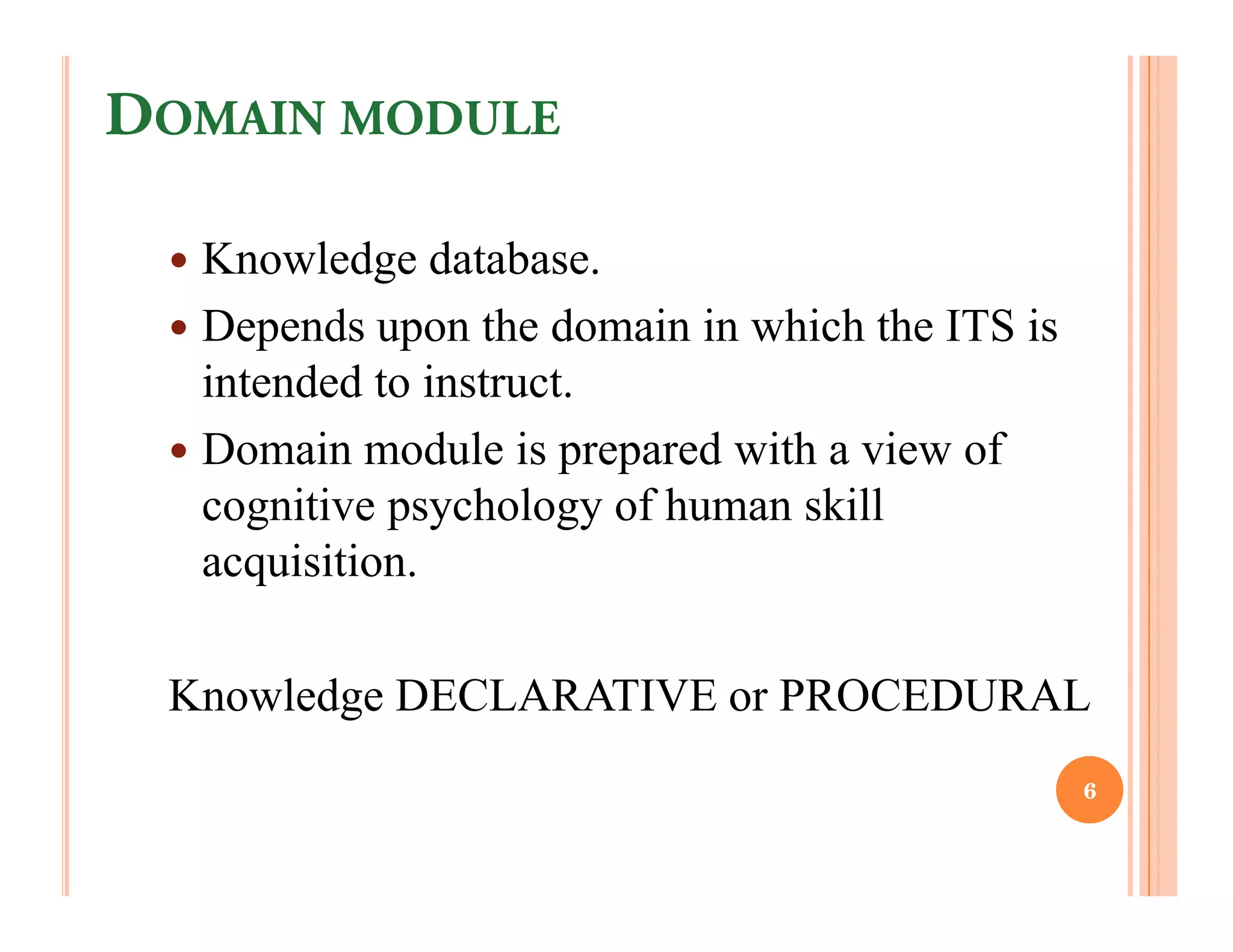 DOMAIN MODULE

  Knowledge database.
  Depends upon the domain in which the ITS is
  intended to instruct.
  Domain module is prepared with a view of
  cognitive psychology of human skill
  acquisition.

 Knowledge DECLARATIVE or PROCEDURAL
                                                6
 