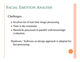 FACIAL EMOTION ANALYSIS

Challenges:
  ● Involves lot of real time image processing.
  ● Time is the constraint.
  ● Should be processed in parallel with knowledge
    evaluation.

  Hardware / Software co-design approach is adopted for
   fast processing.

                                                     17
 