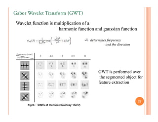 Gabor Wavelet Transform (GWT)

Wavelet function is multiplication of a
                     harmonic function and gaussian function

                                                  determines frequency
                                                            and the direction




                                                       GWT is performed over
                                                        the segmented object for
                                                       feature extraction



                                                                                22
     Fig.9.: GWTs of the face (Courtesy: Ref.7)
 