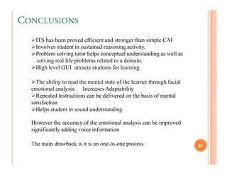 CONCLUSIONS
    ITS has been proved efficient and stronger than simple CAI
    Involves student in sustained reasoning activity.
    Problem solving tutor helps conceptual understanding as well as
     solving real life problems related to a domain.
    High level GUI attracts students for learning

    The ability to read the mental state of the learner through facial
  emotional analysis: Increases Adaptability
    Repeated instructions can be delivered on the basis of mental
  satisfaction
    Helps student in sound understanding

  However the accuracy of the emotional analysis can be improved
  significantly adding voice information

  The main drawback is it is an one-to-one process                       24
 