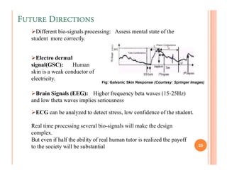 FUTURE DIRECTIONS
     Different bio-signals processing: Assess mental state of the
   student more correctly.


     Electro dermal
   signal(GSC):      Human
   skin is a weak conductor of
   electricity.
                                   Fig: Galvanic Skin Response (Courtesy: Springer Images)


     Brain Signals (EEG): Higher frequency beta waves (15-25Hz)
   and low theta waves implies seriousness

     ECG can be analyzed to detect stress, low confidence of the student.

   Real time processing several bio-signals will make the design
   complex.
   But even if half the ability of real human tutor is realized the payoff
   to the society will be substantial                                                 25
 