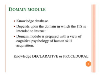 DOMAIN MODULE

  Knowledge database.
  Depends upon the domain in which the ITS is
  intended to instruct.
  Domain module is prepared with a view of
  cognitive psychology of human skill
  acquisition.

 Knowledge DECLARATIVE or PROCEDURAL
                                                6
 