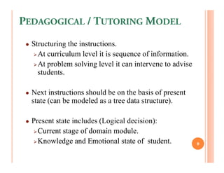 PEDAGOGICAL / TUTORING MODEL
 ●   Structuring the instructions.
       At curriculum level it is sequence of information.
       At problem solving level it can intervene to advise
       students.

 ●   Next instructions should be on the basis of present
     state (can be modeled as a tree data structure).

 ●   Present state includes (Logical decision):
       Current stage of domain module.
       Knowledge and Emotional state of student.             9
 