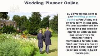 Wedding Planner Online
LGBTWeddings.com is
gay wedding planner
online without any big
efforts form client side.
We are experienced for
organizing the lesbian
marriage with unique
and smart way for
making it more
memorable for life time.
Visit our website today
for more detail and our
previous work in LGBT
marriages.
 