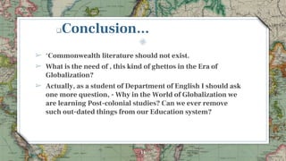 Conclusion...
➢ ‘Commonwealth literature should not exist.
➢ What is the need of , this kind of ghettos in the Era of
Globalization?
➢ Actually, as a student of Department of English I should ask
one more question, - Why in the World of Globalization we
are learning Post-colonial studies? Can we ever remove
such out-dated things from our Education system?
11
 