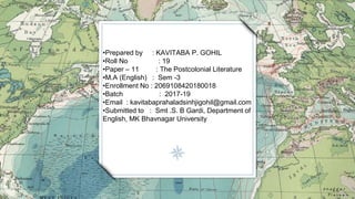 •Prepared by : KAVITABA P. GOHIL
•Roll No : 19
•Paper – 11 : The Postcolonial Literature
•M.A (English) : Sem -3
•Enrollment No : 2069108420180018
•Batch : 2017-19
•Email : kavitabaprahaladsinhjigohil@gmail.com
•Submitted to : Smt .S. B Gardi, Department of
English, MK Bhavnagar University
 