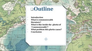 Outline
• Introduction
• What is commonwealth
literature?
• What is like inside the ghetto of
‘Commonwealth’?
• What problem this ghetto cause?
• Conclusion
 