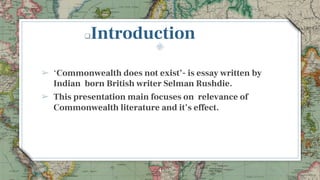 4
Introduction
➢ ‘Commonwealth does not exist’- is essay written by
Indian born British writer Selman Rushdie.
➢ This presentation main focuses on relevance of
Commonwealth literature and it’s effect.
 