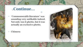 Continue...
➢ ‘Commonwealth literature’ was
sounding very unlikable indeed.
Not only was it ghetto, but it was
actually an exclusive ghetto.
➢ Chimera
6
 