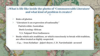 What is life like inside the ghetto of ‘Commonwealth Literature’
and what kind of problem it creates?
 Rules of ghettos
 “Literature is an expression of nationality”
Patrick white-Australian
Doris Lessing-African
V.S. Naipaul-West Indianness
 Books which mix traditions, or which consciously to break with tradition,
are often treated as highly suspected.
- E.g..- Arun Kolatkar – Jejuri-doyen ,C.D. Narsimhaiah- accused
7
 