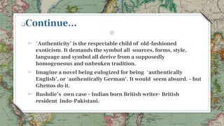 Continue...
➢ ‘Authenticity’ is the respectable child of old-fashioned
exoticism. It demands the symbol all sources, forms, style,
language and symbol all derive from a supposedly
homogeneous and unbroken tradition.
➢ Imagine a novel being eulogized for being ‘authentically
English’, or ‘authentically German’. It would seem absurd. – but
Ghettos do it.
➢ Rushdie’s own case – Indian born British writer- British
resident Indo-Pakistani.
8
 