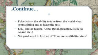 Continue...
➢ Eclecticism- the ability to take from the world what
seems fitting and to leave the rest.
➢ E.g..- India( Tagore, Anita Desai, Raja Rao, Mulk Raj
Anand etc..)
➢ Not good word in lexicon of ‘Commonwealth literature’.
9
 