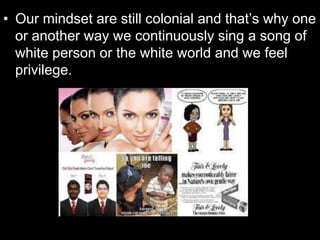 • Our mindset are still colonial and that’s why one
or another way we continuously sing a song of
white person or the white world and we feel
privilege.
 