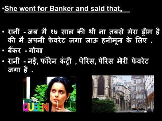 •She went for Banker and said that,
• रानी - जब मै १७ साल की थी ना तबसे मेरा ड्रीम है
की मै अपनी फे वरेट जगा जाऊ हनीमून के ललए .
• बैंकर - गोवा
• रानी - नई, फॉरेन कं ट्री , पेररस, पेररस मेरी फे वरेट
जगा है .
 
