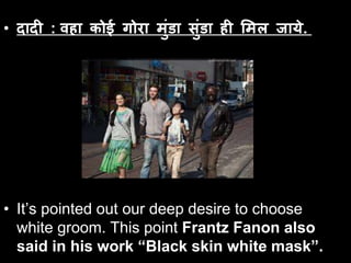 • दादी : वहा कोई गोरा मंडा संडा ही लमल जाये.
• It’s pointed out our deep desire to choose
white groom. This point Frantz Fanon also
said in his work “Black skin white mask”.
 