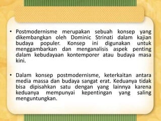 • Postmodernisme merupakan sebuah konsep yang
dikembangkan oleh Dominic Strinati dalam kajian
budaya populer. Konsep ini digunakan untuk
menggambarkan dan menganalisis aspek penting
dalam kebudayaan kontemporer atau budaya masa
kini.
• Dalam konsep postmodernisme, keterkaitan antara
media massa dan budaya sangat erat. Keduanya tidak
bisa dipisahkan satu dengan yang lainnya karena
keduanya mempunyai kepentingan yang saling
menguntungkan.
 