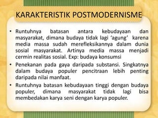 KARAKTERISTIK POSTMODERNISME
• Runtuhnya batasan antara kebudayaan dan
masyarakat, dimana budaya tidak lagi ‘agung’ karena
media massa sudah merefleksikannya dalam dunia
sosial masyarakat. Artinya media massa menjadi
cermin realitas sosial. Exp: budaya konsumsi
• Penekanan pada gaya daripada substansi. Singkatnya
dalam budaya populer pencitraan lebih penting
daripada nilai manfaat.
• Runtuhnya batasan kebudayaan tinggi dengan budaya
populer, dimana masyarakat tidak lagi bisa
membedakan karya seni dengan karya populer.
 