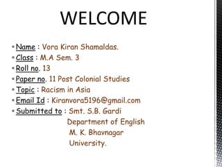 Name : Vora Kiran Shamaldas.
Class : M.A Sem. 3
Roll no. 13
Paper no. 11 Post Colonial Studies
Topic : Racism in Asia
Email Id : Kiranvora5196@gmail.com
Submitted to : Smt. S.B. Gardi
Department of English
M. K. Bhavnagar
University.
 