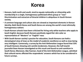  Koreans, both north and south, tend to equate nationality or citizenship with
membership in a single, homogeneous politicized ethnic group or "race"
Discrimination and ostracism of biracial children is ubiquitous in South Korean
society.
 A common language and culture also are viewed as important elements in Korean
identity. Both North Korea and South Korea are among the world's most ethnically
homogeneous nations
 South Korean schools have been criticized for hiring only white teachers who apply to
teach English, because South Koreans positively regard fair skin color as
representative of "Western" or "English"-ness
 With South Korean society's passion for education, South Koreans can hold a
stereotypical view of Jews as the model of academic excellence as well as Jews being
very intelligent. Conversely, a survey by the Anti-Defamation League found that 53%
of South Koreans showing anti-semitic tendencies.However, the half-Jewish
journalist Dave Hazzan investigated on this result and found no anti-semitism in
South Korea.Moreover, Abe Foxman, head of the Anti-Defamation League, admitted
that cultural norms affected the respondents' answers which has to be considered in
future surveys.
 