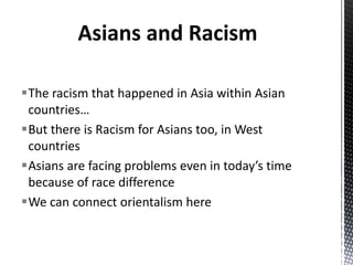 The racism that happened in Asia within Asian
countries…
But there is Racism for Asians too, in West
countries
Asians are facing problems even in today’s time
because of race difference
We can connect orientalism here
Asians and Racism
 