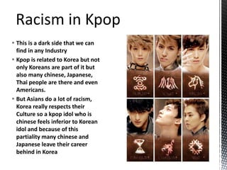  This is a dark side that we can
find in any Industry
 Kpop is related to Korea but not
only Koreans are part of it but
also many chinese, Japanese,
Thai people are there and even
Americans.
 But Asians do a lot of racism,
Korea really respects their
Culture so a kpop idol who is
chinese feels inferior to Korean
idol and because of this
partiality many chinese and
Japanese leave their career
behind in Korea
 