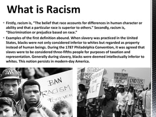  Firstly, racism is, “The belief that race accounts for differences in human character or
ability and that a particular race is superior to others.” Secondly, racism is,
“Discrimination or prejudice based on race.”
 Examples of the first definition abound. When slavery was practiced in the United
States, blacks were not only considered inferior to whites but regarded as property
instead of human beings. During the 1787 Philadelphia Convention, it was agreed that
slaves were to be considered three-fifths people for purposes of taxation and
representation. Generally during slavery, blacks were deemed intellectually inferior to
whites. This notion persists in modern-day America.
 