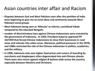  Disputes between East and West Pakistan soon after the partition of India
were beginning to give rise to racist ideas and sentiments towards West
Pakistani social groups
 West Pakistanis being seen as 'Mleccha' or inferior, uncivilized tribals
compared to the educated Bengalis.
 number of discriminatory laws against Chinese Indonesians were enacted by
the government of Indonesia . In 1959, President Sukarno approved PP
10/1959 that forced Chinese Indonesians to close their businesses in rural
areas and relocate into urban areas. Moreover, political pressures in the 1970s
and 1980s restricted the role of the Chinese Indonesian in politics, academics,
and the military.
 In 1998, Indonesia riots over higher food prices and rumors of hoarding by
merchants and shopkeepers often degenerated into anti-Chinese attacks.
There were also racism against religion & believe wide across the country,
especially between Muslims and Christians.
 