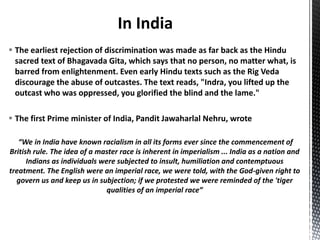  The earliest rejection of discrimination was made as far back as the Hindu
sacred text of Bhagavada Gita, which says that no person, no matter what, is
barred from enlightenment. Even early Hindu texts such as the Rig Veda
discourage the abuse of outcastes. The text reads, "Indra, you lifted up the
outcast who was oppressed, you glorified the blind and the lame."
 The first Prime minister of India, Pandit Jawaharlal Nehru, wrote
“We in India have known racialism in all its forms ever since the commencement of
British rule. The idea of a master race is inherent in imperialism ... India as a nation and
Indians as individuals were subjected to insult, humiliation and contemptuous
treatment. The English were an imperial race, we were told, with the God-given right to
govern us and keep us in subjection; if we protested we were reminded of the 'tiger
qualities of an imperial race”
 
