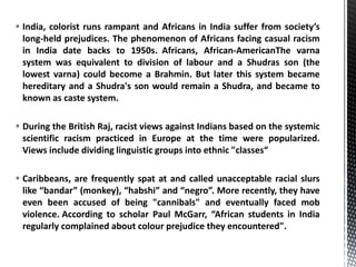  India, colorist runs rampant and Africans in India suffer from society’s
long-held prejudices. The phenomenon of Africans facing casual racism
in India date backs to 1950s. Africans, African-AmericanThe varna
system was equivalent to division of labour and a Shudras son (the
lowest varna) could become a Brahmin. But later this system became
hereditary and a Shudra's son would remain a Shudra, and became to
known as caste system.
 During the British Raj, racist views against Indians based on the systemic
scientific racism practiced in Europe at the time were popularized.
Views include dividing linguistic groups into ethnic "classes“
 Caribbeans, are frequently spat at and called unacceptable racial slurs
like “bandar” (monkey), “habshi” and “negro”. More recently, they have
even been accused of being "cannibals" and eventually faced mob
violence. According to scholar Paul McGarr, “African students in India
regularly complained about colour prejudice they encountered".
 