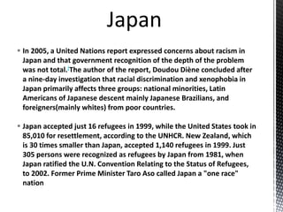  In 2005, a United Nations report expressed concerns about racism in
Japan and that government recognition of the depth of the problem
was not total.[The author of the report, Doudou Diène concluded after
a nine-day investigation that racial discrimination and xenophobia in
Japan primarily affects three groups: national minorities, Latin
Americans of Japanese descent mainly Japanese Brazilians, and
foreigners(mainly whites) from poor countries.
 Japan accepted just 16 refugees in 1999, while the United States took in
85,010 for resettlement, according to the UNHCR. New Zealand, which
is 30 times smaller than Japan, accepted 1,140 refugees in 1999. Just
305 persons were recognized as refugees by Japan from 1981, when
Japan ratified the U.N. Convention Relating to the Status of Refugees,
to 2002. Former Prime Minister Taro Aso called Japan a "one race"
nation
 