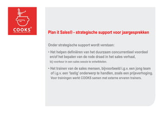 Plan it Sales® - strategische support voor jaargesprekken

Onder strategische support wordt verstaan:
• Het helpen definiëren van het duurzaam concurrentieel voordeel
 en/of het bepalen van de rode draad in het sales verhaal,
 bij voorkeur in een sales sessie te ontwikkelen.

• Het trainen van de sales mensen, bijvoorbeeld i.g.v. een jong team
  of i.g.v. een ‘lastig’ onderwerp te handlen, zoals een prijsverhoging.
 Voor trainingen werkt COOKS samen met externe ervaren trainers.
 