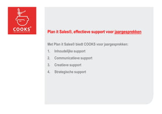Plan it Sales®, effectieve support voor jaargesprekken

Met Plan it Sales® biedt COOKS voor jaargesprekken:
1.   Inhoudelijke support
2.   Communicatieve support
3.   Creatieve support
4.   Strategische support
 
