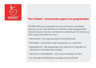 Plan it Sales® - communicatie support voor jaargesprekken

COOKS heeft een presentatie/communicatie device ontwikkeld
waarmee op een heel efficiënte en effectieve wijze jaargesprekken
impactvol kunnen worden voorbereid en ondersteund. De device (op
iPad, laptop) kenmerkt zich door:
• Attractiviteit – het oogt dynamisch en professioneel
• Flexibiliteit – presentatie volgt het gesprek i.p.v. andersom
• Eigentijdsheid – alle koppelingen met online en/of integratie van
  interactieve technieken zijn mogelijk
• Gebruikersvriendelijkheid – voor account manager en klant
• En, het heeft de WOW-factor vanwege de innovativiteit
 