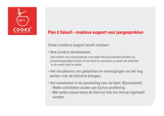 Plan it Sales® - creatieve support voor jaargesprekken

Onder creatieve support wordt verstaan:
• New product development,
  het creëren van vernieuwende concepten die bijvoorbeeld inhaken op
 (maatschappelijke) trends om de klant te verrassen en jezelf als autoriteit
  in de markt neer te zetten.

• Het visualiseren van gedachten en overtuigingen om het nog
 sterker over de bühne te brengen.
• Het meedenken in de aansluiting naar de klant. Bijvoorbeeld:
  - Welke activiteiten sluiten aan bij hun profilering.
  - Met welke issues kamp de klant en hoe kan hierop ingehaakt
    worden.
 