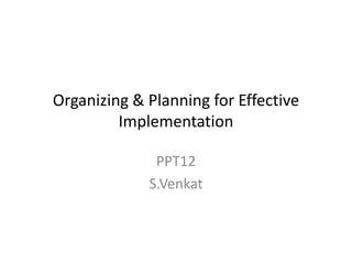 Organizing & Planning for Effective
Implementation
PPT12
S.Venkat

 