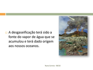    A desgaseificação terá sido a
    fonte do vapor de água que se
    acumulou e terá dado origem
    aos nossos oceanos.




                          Nuno Correia - 09/10
 