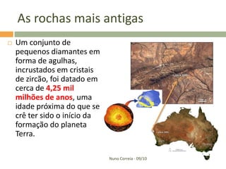 As rochas mais antigas
   Um conjunto de
    pequenos diamantes em
    forma de agulhas,
    incrustados em cristais
    de zircão, foi datado em
    cerca de 4,25 mil
    milhões de anos, uma
    idade próxima do que se
    crê ter sido o início da
    formação do planeta
    Terra.

                               Nuno Correia - 09/10
 