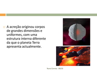    A acreção originou corpos
    de grandes dimensões e
    uniformes, com uma
    estrutura interna diferente
    da que o planeta Terra
    apresenta actualmente.




                                  Nuno Correia - 09/10
 