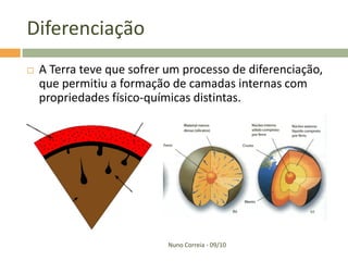 Diferenciação
   A Terra teve que sofrer um processo de diferenciação,
    que permitiu a formação de camadas internas com
    propriedades físico-químicas distintas.




                            Nuno Correia - 09/10
 