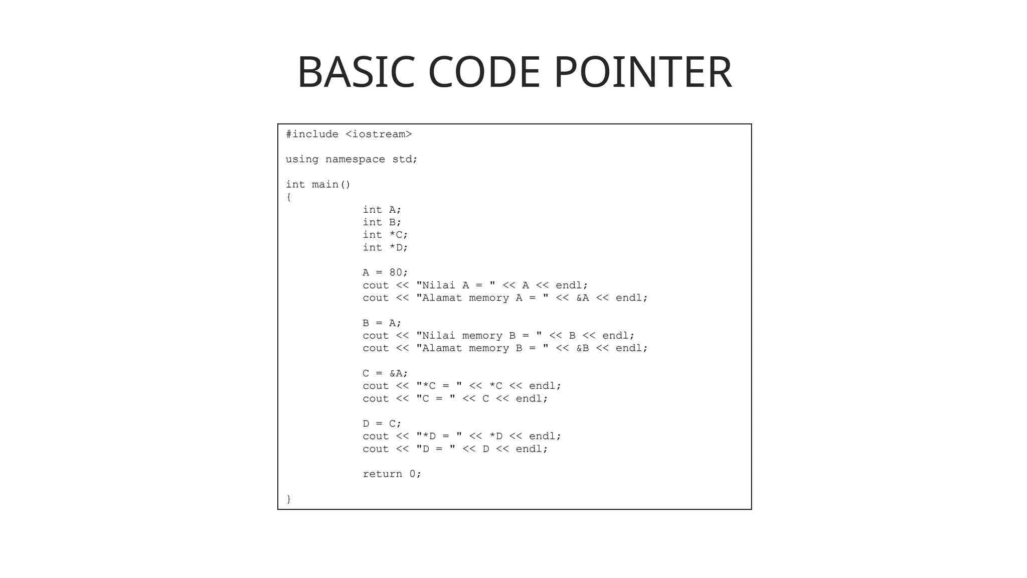 BASIC CODE POINTER
#include <iostream>
using namespace std;
int main()
{
int A;
int B;
int *C;
int *D;
A = 80;
cout << "Nilai A = " << A << endl;
cout << "Alamat memory A = " << &A << endl;
B = A;
cout << "Nilai memory B = " << B << endl;
cout << "Alamat memory B = " << &B << endl;
C = &A;
cout << "*C = " << *C << endl;
cout << "C = " << C << endl;
D = C;
cout << "*D = " << *D << endl;
cout << "D = " << D << endl;
return 0;
}
 