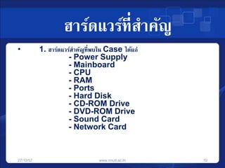 ฮาร์ดแวร์ที่สาคัญ 
• 1. ฮาร์ดแวร์สาคัญที่พบใน Case ได้แก่ 
- Power Supply 
- Mainboard 
- CPU 
- RAM 
- Ports 
- Hard Disk 
- CD-ROM Drive 
- DVD-ROM Drive 
- Sound Card 
- Network Card 
27/10/57 www.rmutt.ac.th 10 
 