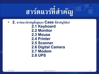 ฮาร์ดแวร์ที่สาคัญ 
• 2. ฮาร์ดแวร์สาคัญที่อยู่นอก Case ที่สาคัญได้แก่ 
2.1 Keyboard 
2.2 Monitor 
2.3 Mouse 
2.4 Printer 
2.5 Scanner 
2.6 Digital Camera 
2.7 Modem 
2.8 UPS 
27/10/57 www.rmutt.ac.th 12 
 
